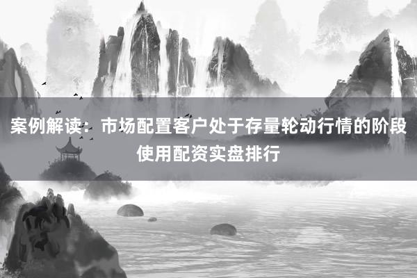 案例解读：市场配置客户处于存量轮动行情的阶段使用配资实盘排行