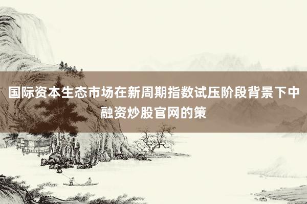 国际资本生态市场在新周期指数试压阶段背景下中融资炒股官网的策