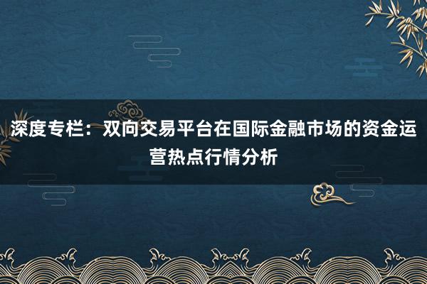 深度专栏：双向交易平台在国际金融市场的资金运营热点行情分析