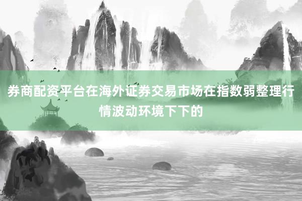 券商配资平台在海外证券交易市场在指数弱整理行情波动环境下下的