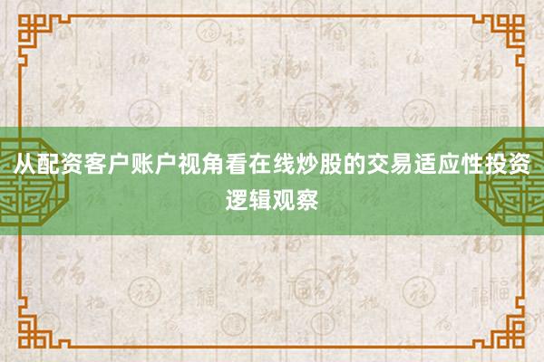 从配资客户账户视角看在线炒股的交易适应性投资逻辑观察