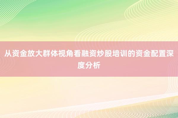 从资金放大群体视角看融资炒股培训的资金配置深度分析