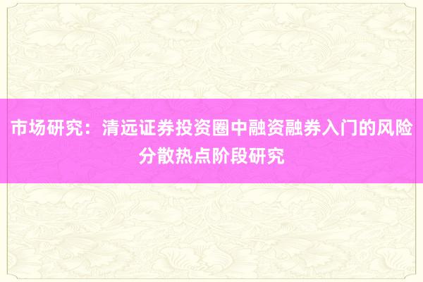 市场研究：清远证券投资圈中融资融券入门的风险分散热点阶段研究