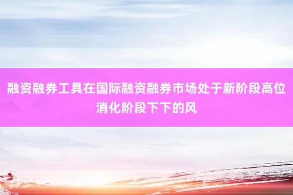 融资融券工具在国际融资融券市场处于新阶段高位消化阶段下下的风