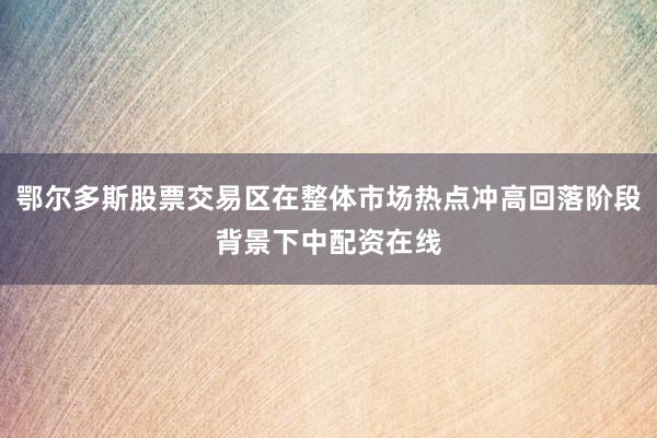 鄂尔多斯股票交易区在整体市场热点冲高回落阶段背景下中配资在线