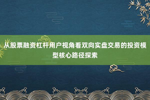 从股票融资杠杆用户视角看双向实盘交易的投资模型核心路径探索