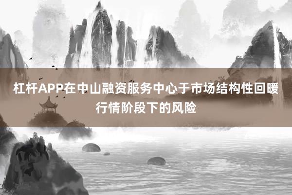 杠杆APP在中山融资服务中心于市场结构性回暖行情阶段下的风险