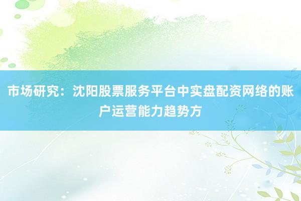 市场研究：沈阳股票服务平台中实盘配资网络的账户运营能力趋势方