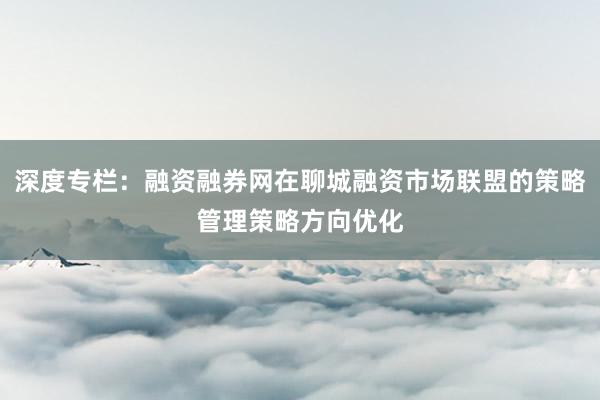 深度专栏：融资融券网在聊城融资市场联盟的策略管理策略方向优化