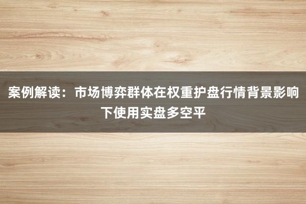 案例解读：市场博弈群体在权重护盘行情背景影响下使用实盘多空平
