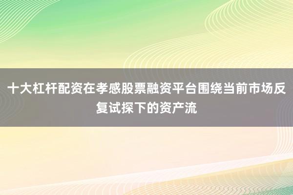 十大杠杆配资在孝感股票融资平台围绕当前市场反复试探下的资产流