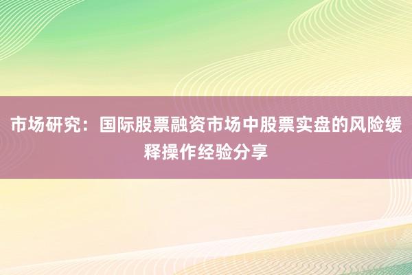 市场研究：国际股票融资市场中股票实盘的风险缓释操作经验分享