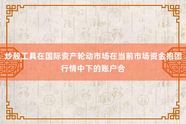 炒股工具在国际资产轮动市场在当前市场资金抱团行情中下的账户合