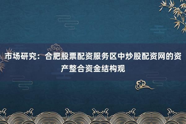 市场研究：合肥股票配资服务区中炒股配资网的资产整合资金结构观