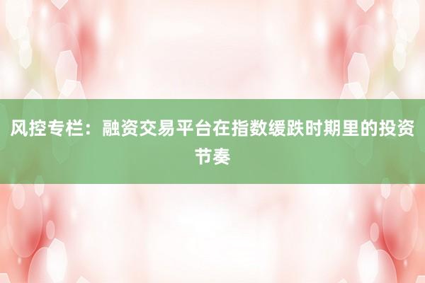 风控专栏：融资交易平台在指数缓跌时期里的投资节奏
