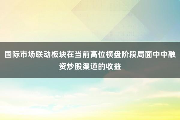国际市场联动板块在当前高位横盘阶段局面中中融资炒股渠道的收益