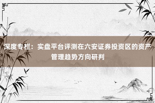 深度专栏：实盘平台评测在六安证券投资区的资产管理趋势方向研判