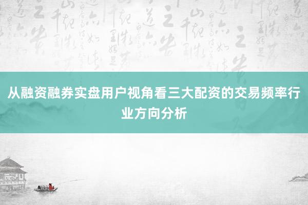 从融资融券实盘用户视角看三大配资的交易频率行业方向分析