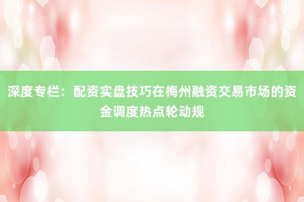 深度专栏：配资实盘技巧在梅州融资交易市场的资金调度热点轮动规