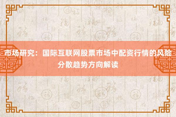 市场研究：国际互联网股票市场中配资行情的风险分散趋势方向解读