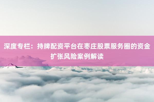 深度专栏：持牌配资平台在枣庄股票服务圈的资金扩张风险案例解读