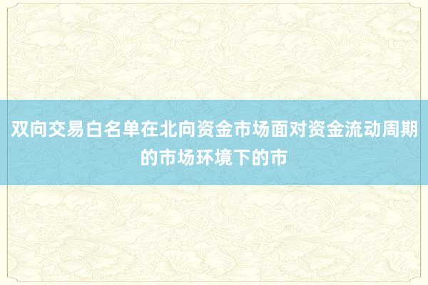 双向交易白名单在北向资金市场面对资金流动周期的市场环境下的市
