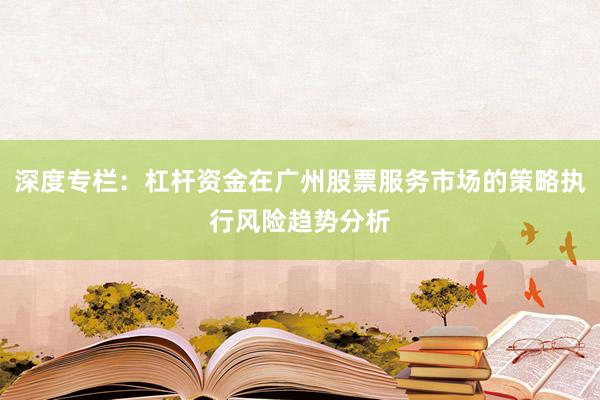 深度专栏：杠杆资金在广州股票服务市场的策略执行风险趋势分析
