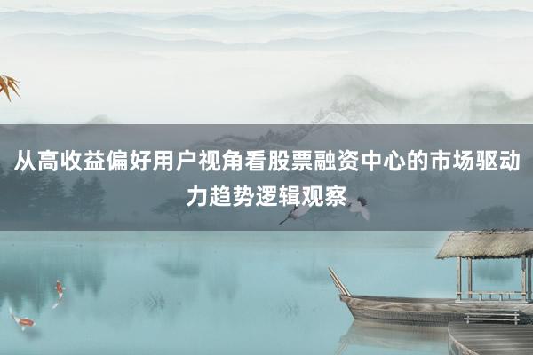 从高收益偏好用户视角看股票融资中心的市场驱动力趋势逻辑观察