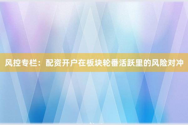 风控专栏：配资开户在板块轮番活跃里的风险对冲