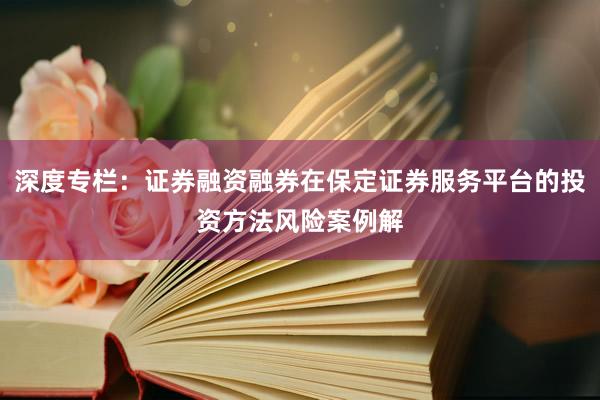 深度专栏：证券融资融券在保定证券服务平台的投资方法风险案例解