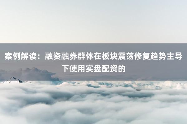 案例解读：融资融券群体在板块震荡修复趋势主导下使用实盘配资的