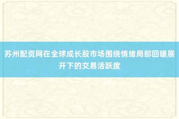 苏州配资网在全球成长股市场围绕情绪局部回暖展开下的交易活跃度