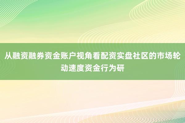 从融资融券资金账户视角看配资实盘社区的市场轮动速度资金行为研