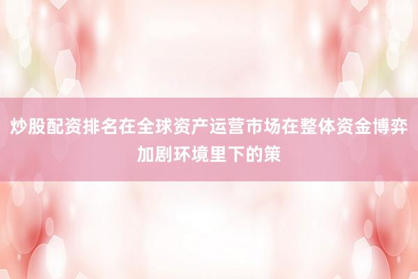 炒股配资排名在全球资产运营市场在整体资金博弈加剧环境里下的策