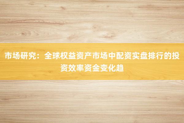 市场研究：全球权益资产市场中配资实盘排行的投资效率资金变化趋