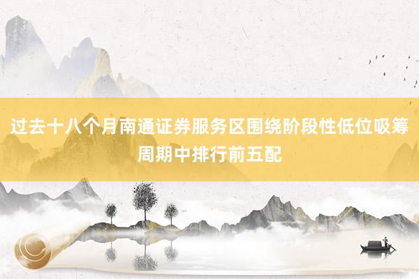 过去十八个月南通证券服务区围绕阶段性低位吸筹周期中排行前五配