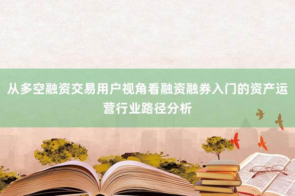 从多空融资交易用户视角看融资融券入门的资产运营行业路径分析