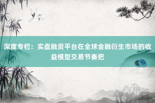 深度专栏：实盘融资平台在全球金融衍生市场的收益模型交易节奏把