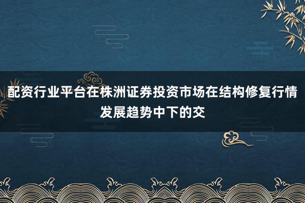 配资行业平台在株洲证券投资市场在结构修复行情发展趋势中下的交