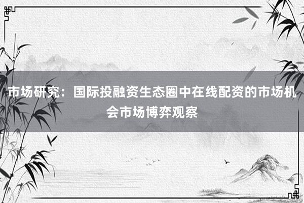市场研究：国际投融资生态圈中在线配资的市场机会市场博弈观察