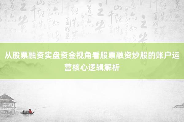 从股票融资实盘资金视角看股票融资炒股的账户运营核心逻辑解析