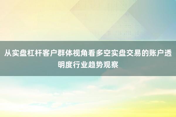 从实盘杠杆客户群体视角看多空实盘交易的账户透明度行业趋势观察