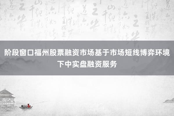 阶段窗口福州股票融资市场基于市场短线博弈环境下中实盘融资服务