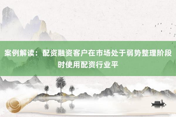 案例解读：配资融资客户在市场处于弱势整理阶段时使用配资行业平