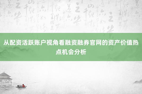 从配资活跃账户视角看融资融券官网的资产价值热点机会分析