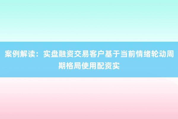 案例解读：实盘融资交易客户基于当前情绪轮动周期格局使用配资实