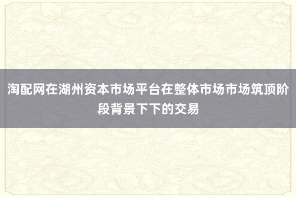 淘配网在湖州资本市场平台在整体市场市场筑顶阶段背景下下的交易