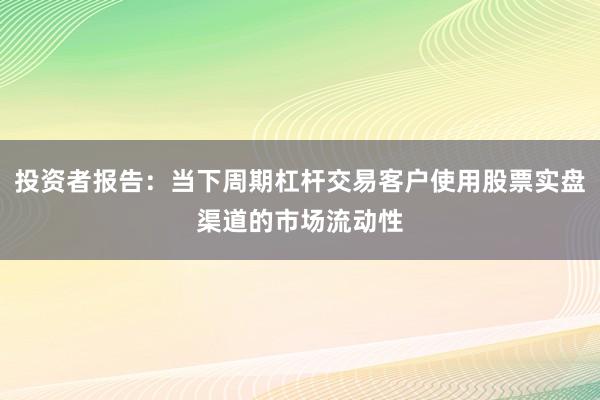 投资者报告：当下周期杠杆交易客户使用股票实盘渠道的市场流动性