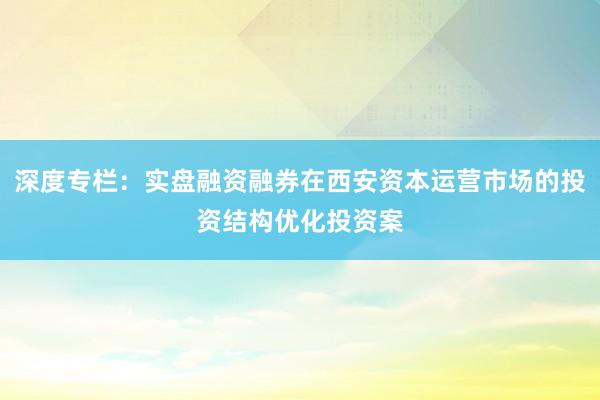 深度专栏：实盘融资融券在西安资本运营市场的投资结构优化投资案