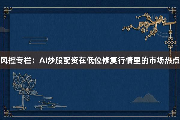风控专栏：AI炒股配资在低位修复行情里的市场热点
